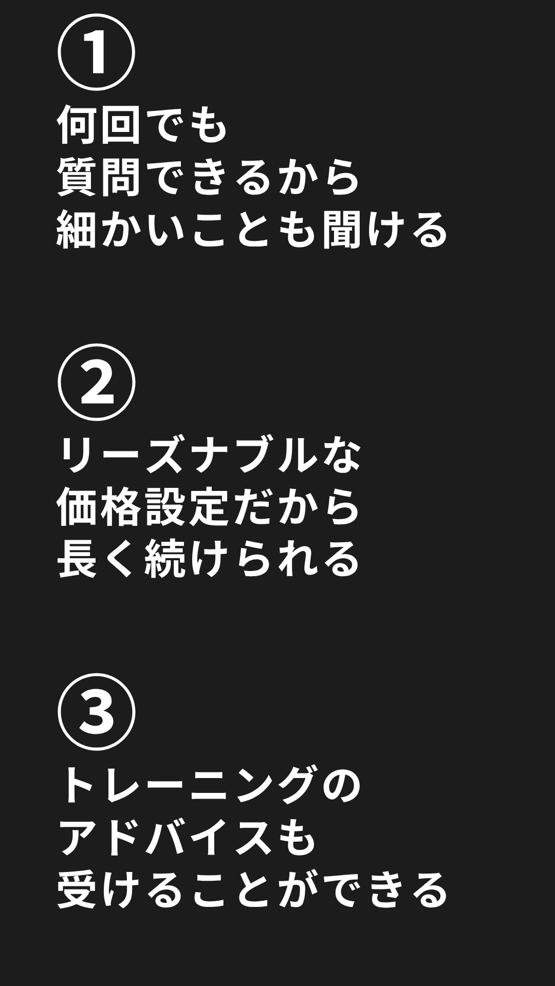 ①何回でも質問できるから細かいことも聞ける。②リーズナブルな価格設定だから長く続けられる。③トレーニングのアドバイスも受けることができる